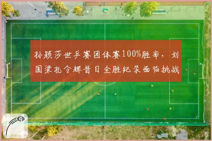 孙颖莎世乒赛团体赛100%胜率，刘国梁孔令辉昔日全胜纪录面临挑战