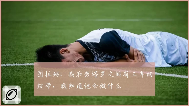 图拉姆:我和劳塔罗之间有三年的纽带,我知道他会做什么