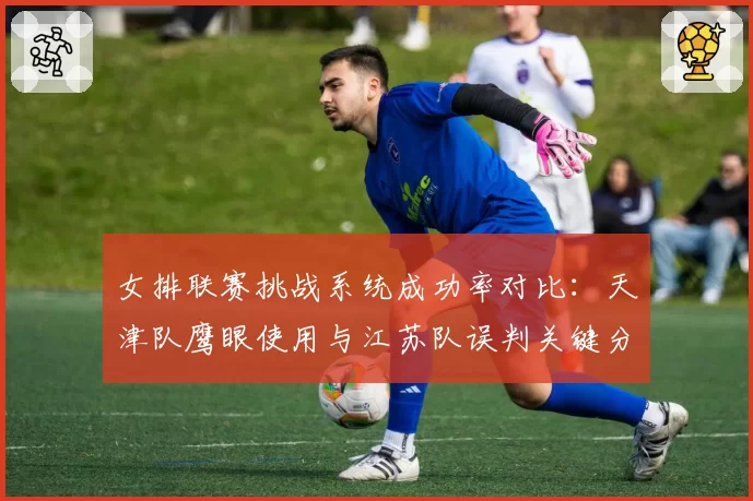 女排联赛挑战系统成功率对比：天津队鹰眼使用与江苏队误判关键分