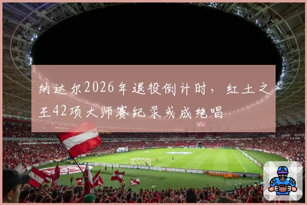 纳达尔2026年退役倒计时,红土之王42项大师赛纪录或成绝唱
