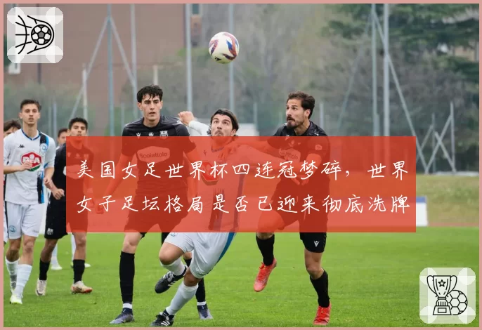 美国女足世界杯四连冠梦碎，世界女子足坛格局是否已迎来彻底洗牌？