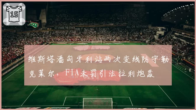 维斯塔潘匈牙利站两次变线防守勒克莱尔,FIA未罚引法拉利炮轰