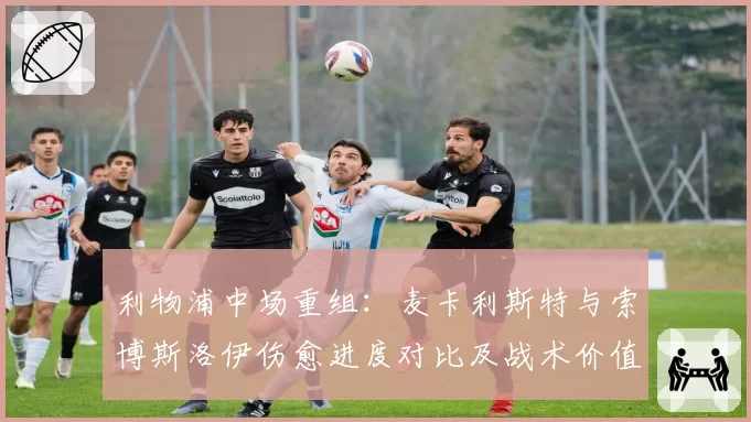 利物浦中场重组：麦卡利斯特与索博斯洛伊伤愈进度对比及战术价值分析