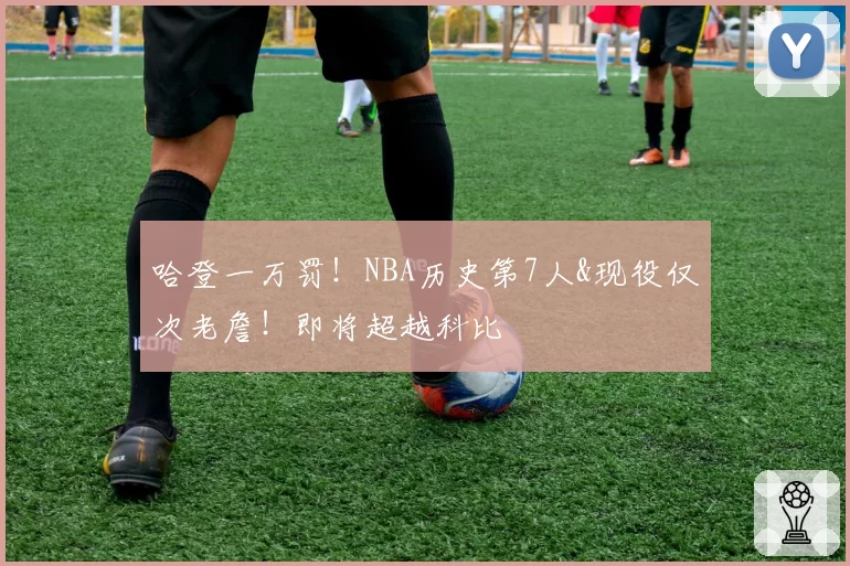 哈登一万罚!NBA历史第7人&现役仅次老詹!即将超越科比