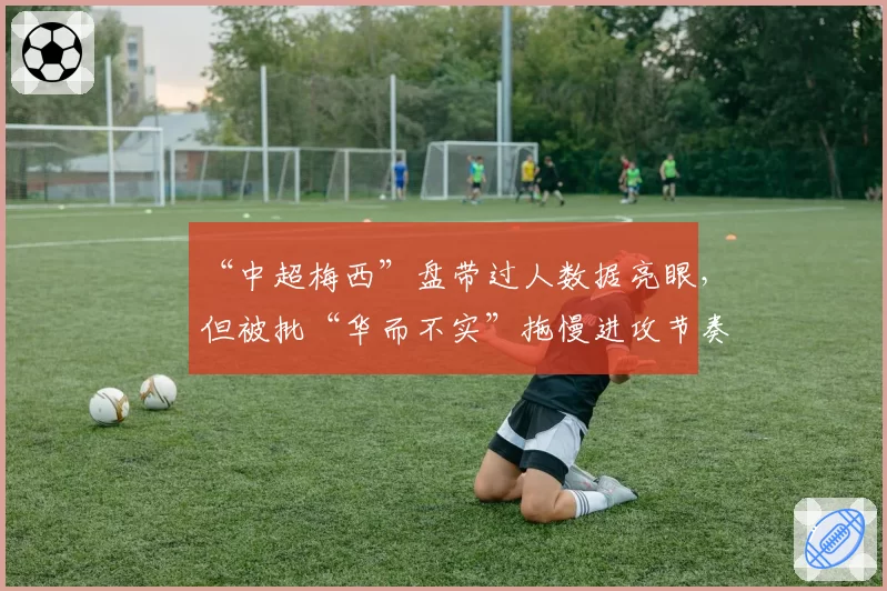 “中超梅西”盘带过人数据亮眼，但被批“华而不实”拖慢进攻节奏