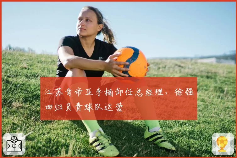 江苏肯帝亚李楠卸任总经理，徐强回归负责球队运营