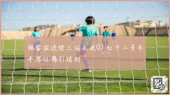 佩雷兹连续三站未进Q3 红牛二号车手席位再引猜测