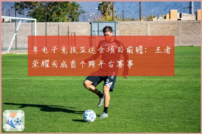 年电子竞技亚运会项目前瞻：王者荣耀或成首个跨平台赛事
