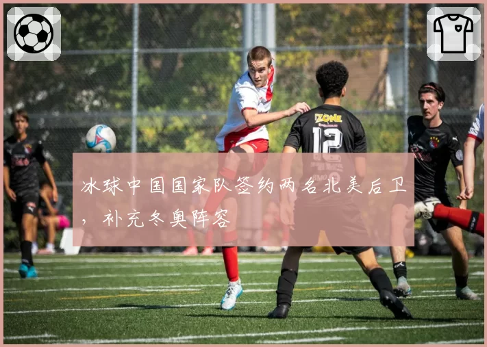 冰球中国国家队签约两名北美后卫，补充冬奥阵容