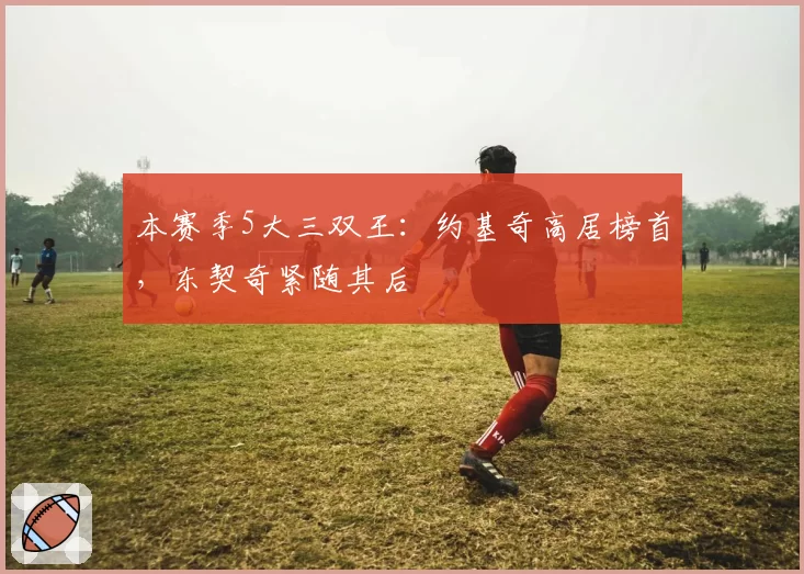 本赛季5大三双王：约基奇高居榜首，东契奇紧随其后