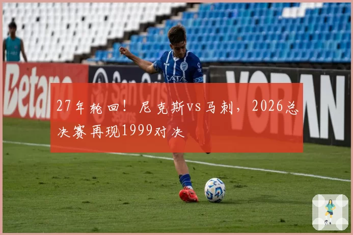 27年轮回！尼克斯vs马刺，2026总决赛再现1999对决