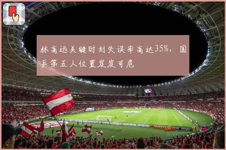 林高远关键时刻失误率高达35%,国乒第五人位置岌岌可危