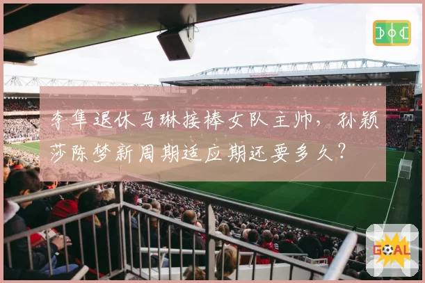 李隼退休马琳接棒女队主帅，孙颖莎陈梦新周期适应期还要多久？