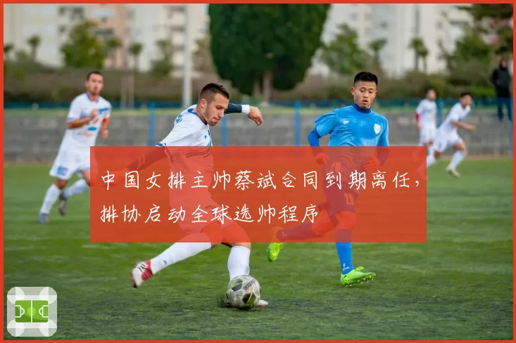 中国女排主帅蔡斌合同到期离任，排协启动全球选帅程序