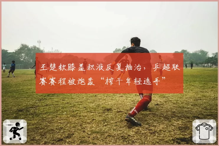 王楚钦膝盖积液反复抽治,乒超联赛赛程被炮轰“榨干年轻选手”
