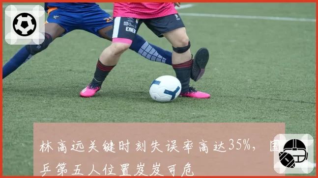 林高远关键时刻失误率高达35%,国乒第五人位置岌岌可危