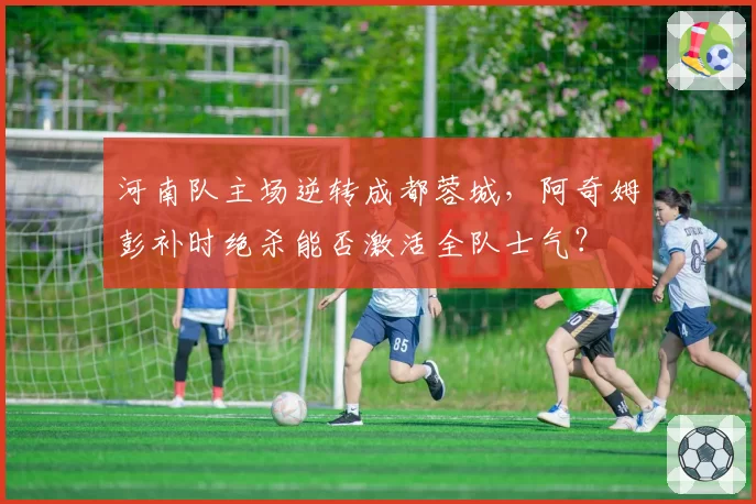 河南队主场逆转成都蓉城，阿奇姆彭补时绝杀能否激活全队士气？