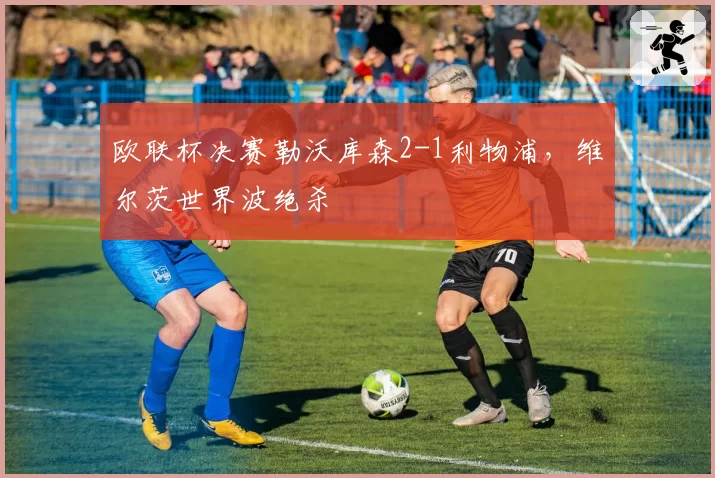 欧联杯决赛勒沃库森2-1利物浦，维尔茨世界波绝杀