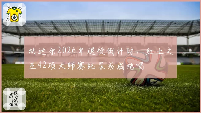 纳达尔2026年退役倒计时,红土之王42项大师赛纪录或成绝唱
