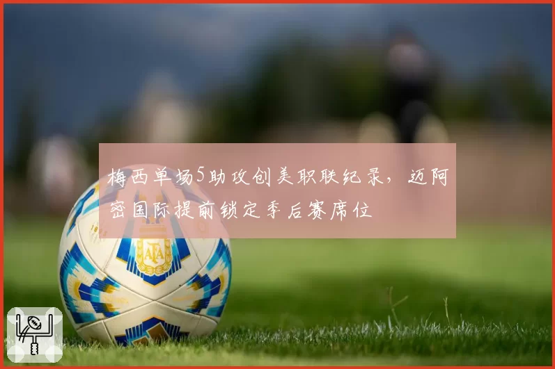 梅西单场5助攻创美职联纪录,迈阿密国际提前锁定季后赛席位