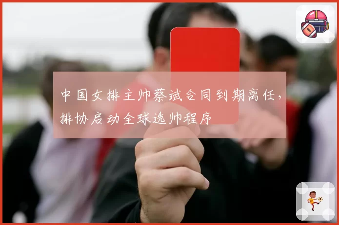 中国女排主帅蔡斌合同到期离任，排协启动全球选帅程序