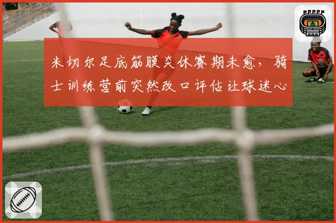 米切尔足底筋膜炎休赛期未愈，骑士训练营前突然改口评估让球迷心慌？