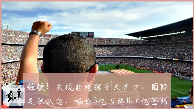 强硬！央视拒绝狮子大开口，国际足联认怂，喊价3亿刀终0.6亿签约