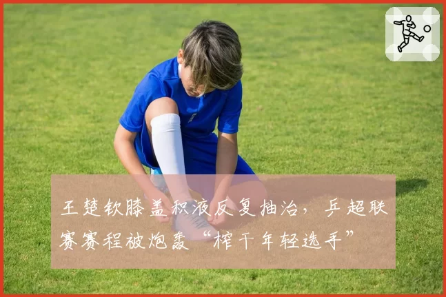 王楚钦膝盖积液反复抽治,乒超联赛赛程被炮轰“榨干年轻选手”