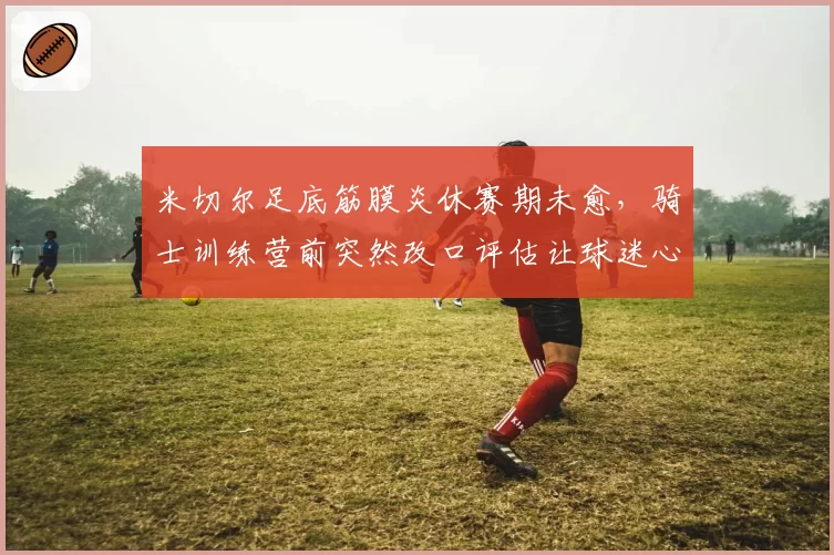 米切尔足底筋膜炎休赛期未愈，骑士训练营前突然改口评估让球迷心慌？