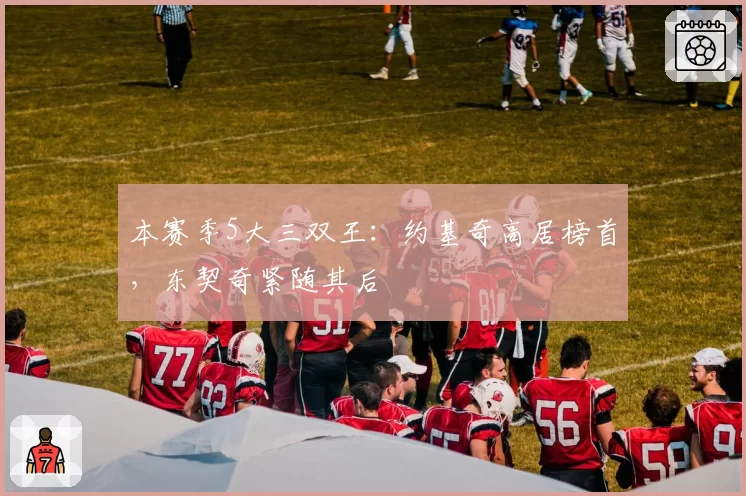 本赛季5大三双王:约基奇高居榜首,东契奇紧随其后