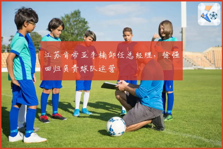 江苏肯帝亚李楠卸任总经理，徐强回归负责球队运营