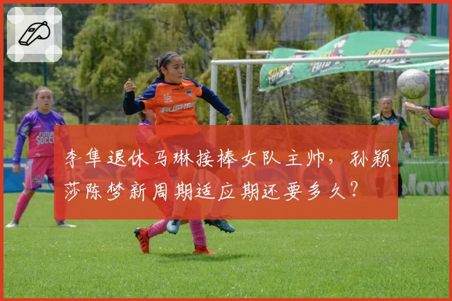 李隼退休马琳接棒女队主帅，孙颖莎陈梦新周期适应期还要多久？