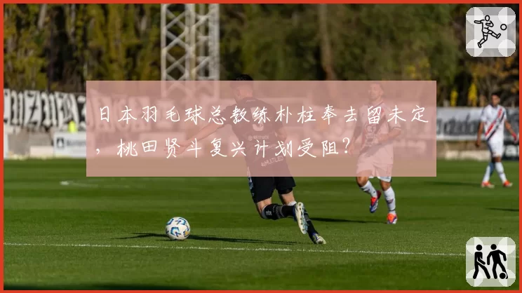 日本羽毛球总教练朴柱奉去留未定,桃田贤斗复兴计划受阻?