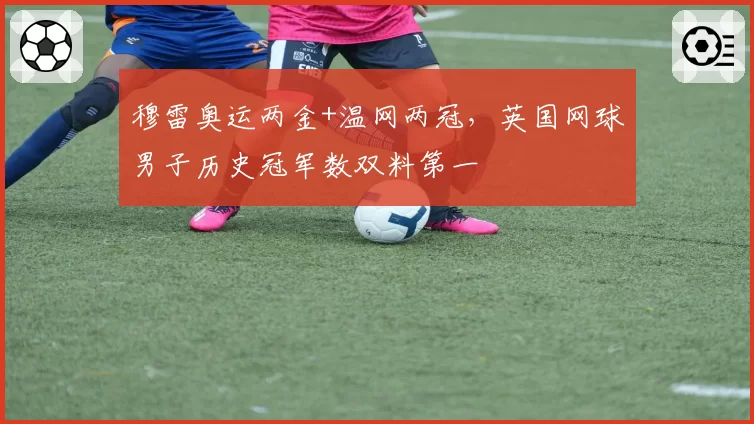 穆雷奥运两金+温网两冠,英国网球男子历史冠军数双料第一