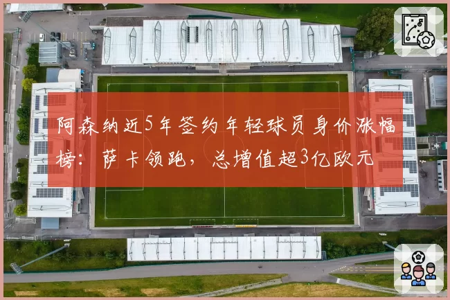 阿森纳近5年签约年轻球员身价涨幅榜：萨卡领跑，总增值超3亿欧元