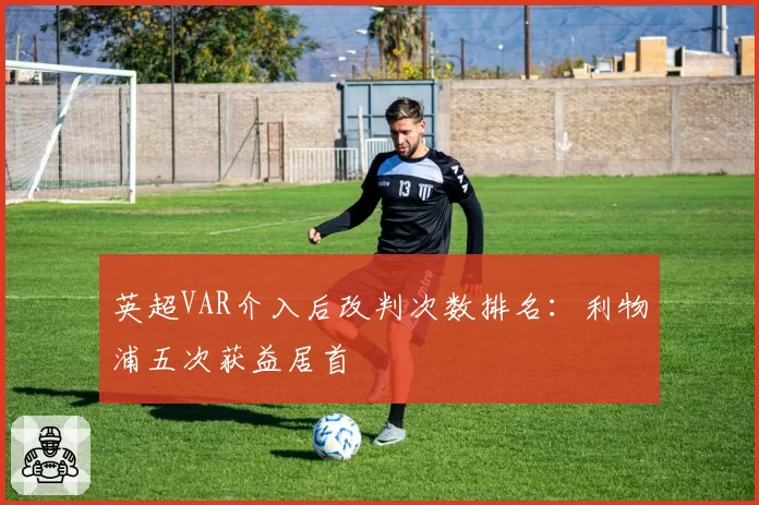 英超VAR介入后改判次数排名：利物浦五次获益居首