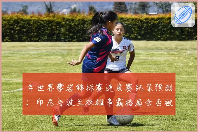 年世界攀岩锦标赛速度赛纪录预测：印尼与波兰双雄争霸格局会否被打破？