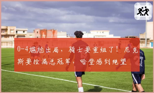 0-4尴尬出局，骑士要重组了！尼克斯要捡漏总冠军，哈登感到绝望
