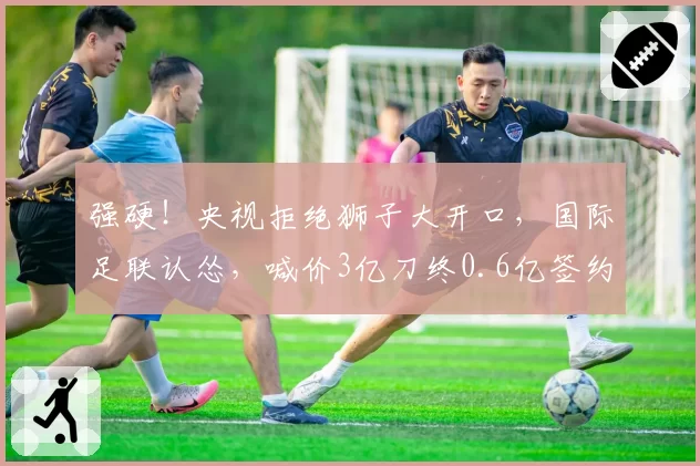 强硬！央视拒绝狮子大开口，国际足联认怂，喊价3亿刀终0.6亿签约