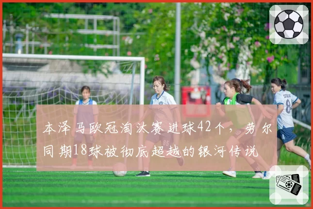 本泽马欧冠淘汰赛进球42个，劳尔同期18球被彻底超越的银河传说