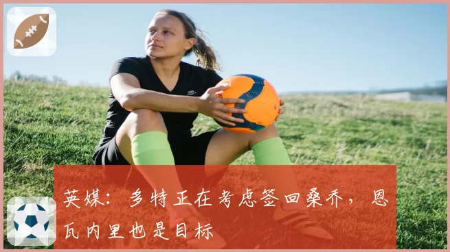 英媒:多特正在考虑签回桑乔,恩瓦内里也是目标