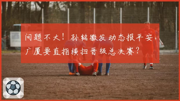 问题不大！孙铭徽发动态报平安，广厦要直指横扫晋级总决赛？