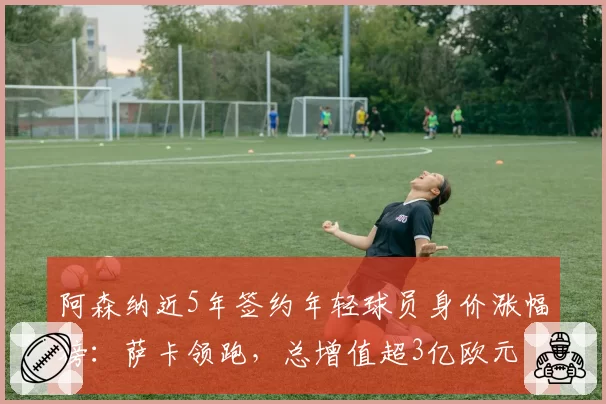 阿森纳近5年签约年轻球员身价涨幅榜：萨卡领跑，总增值超3亿欧元