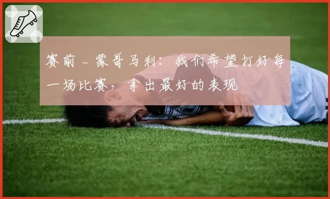 赛前 _ 蒙哥马利:我们希望打好每一场比赛,拿出最好的表现