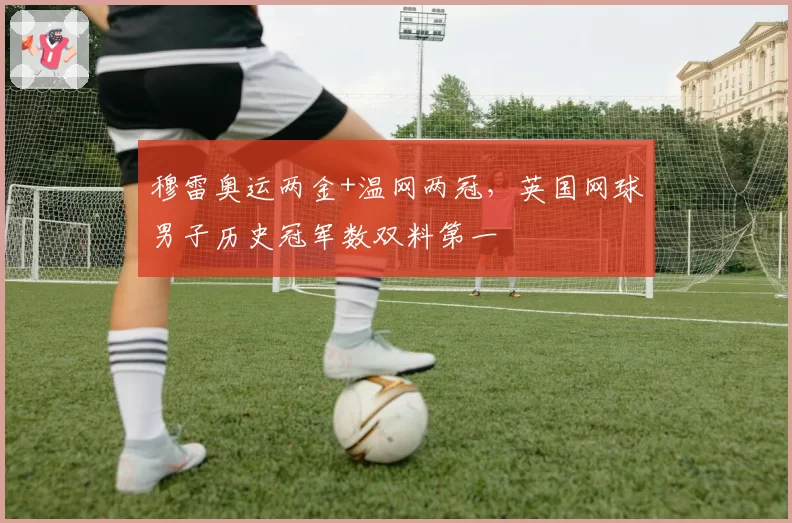 穆雷奥运两金+温网两冠,英国网球男子历史冠军数双料第一