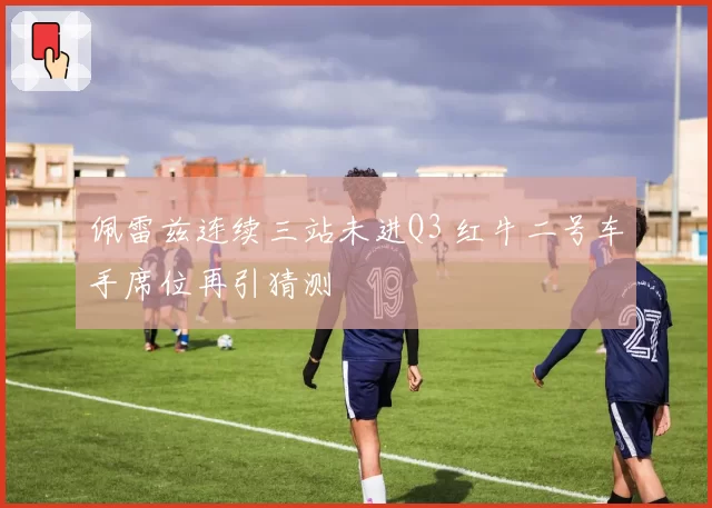 佩雷兹连续三站未进Q3 红牛二号车手席位再引猜测