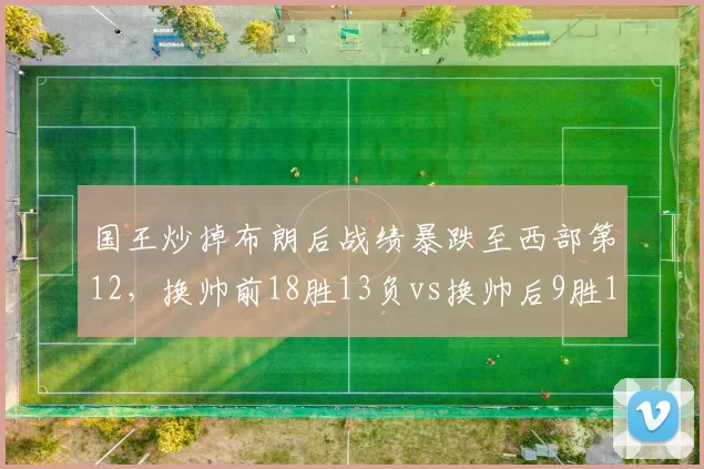 国王炒掉布朗后战绩暴跌至西部第12，换帅前18胜13负vs换帅后9胜18负，迪瓦茨决策遭数据打脸