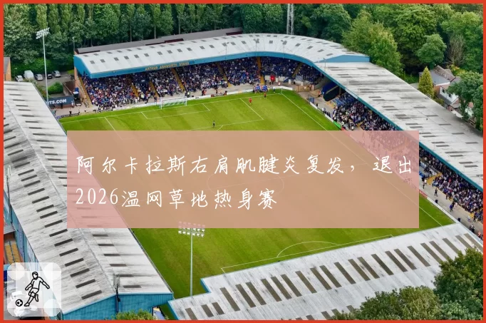 阿尔卡拉斯右肩肌腱炎复发，退出2026温网草地热身赛