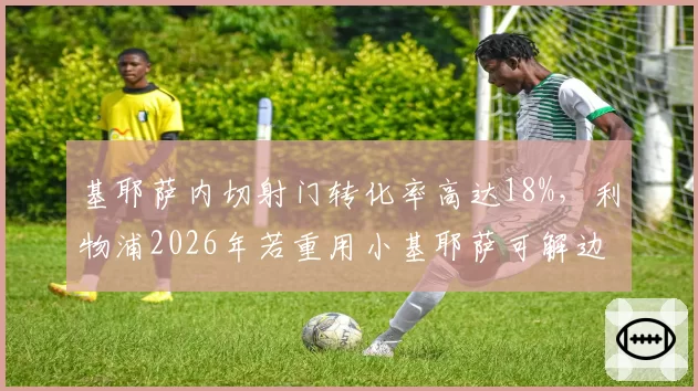 基耶萨内切射门转化率高达18%，利物浦2026年若重用小基耶萨可解边路困局