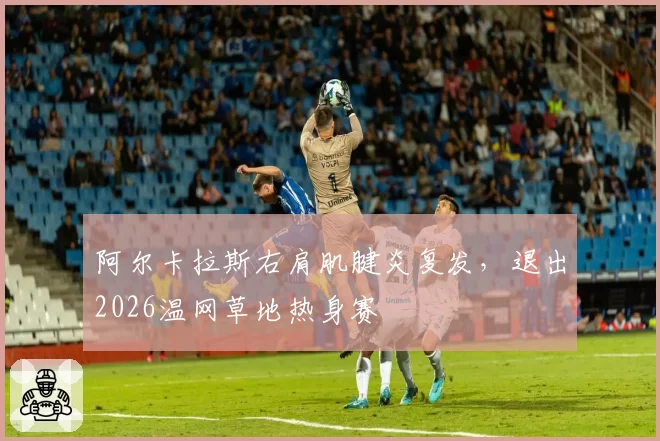 阿尔卡拉斯右肩肌腱炎复发，退出2026温网草地热身赛